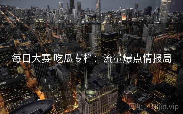 每日大赛 吃瓜专栏：流量爆点情报局