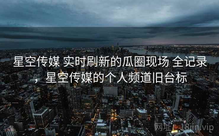 星空传媒 实时刷新的瓜圈现场 全记录，星空传媒的个人频道旧台标