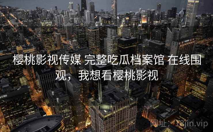 樱桃影视传媒 完整吃瓜档案馆 在线围观,我想看樱桃影视 樱桃影视传媒 完整吃瓜档案馆 在线围观,我想看樱桃影视
