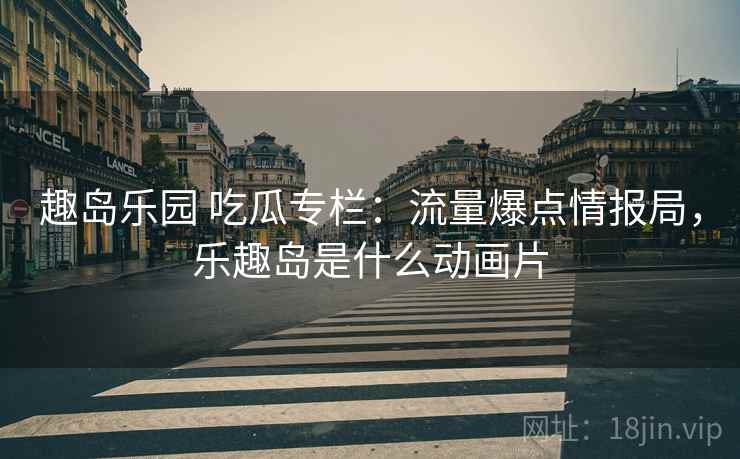 趣岛乐园 吃瓜专栏：流量爆点情报局，乐趣岛是什么动画片