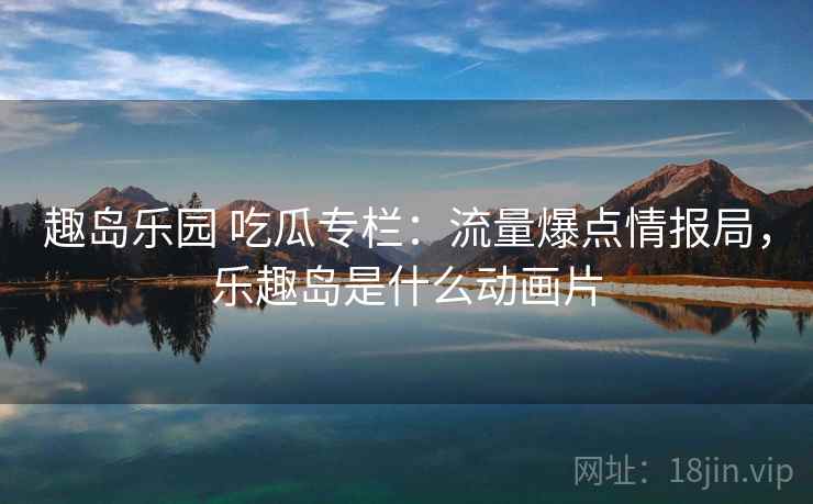 趣岛乐园 吃瓜专栏：流量爆点情报局，乐趣岛是什么动画片