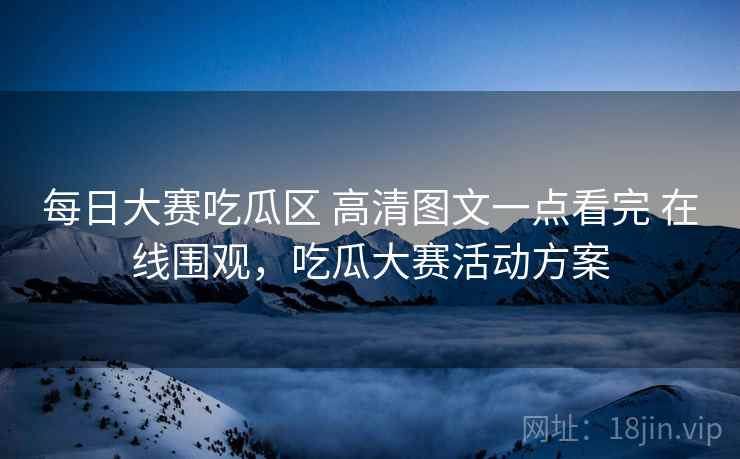 每日大赛吃瓜区 高清图文一点看完 在线围观，吃瓜大赛活动方案