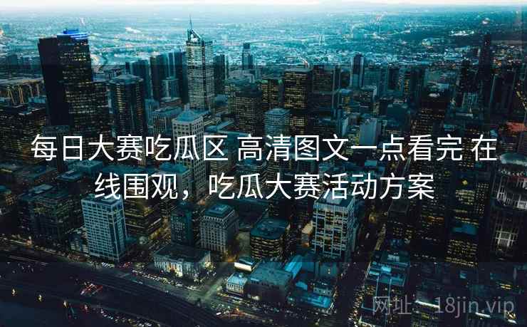 每日大赛吃瓜区 高清图文一点看完 在线围观，吃瓜大赛活动方案