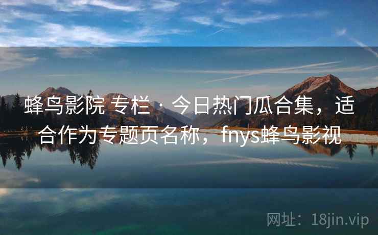 蜂鸟影院 专栏 · 今日热门瓜合集，适合作为专题页名称，fnys蜂鸟影视