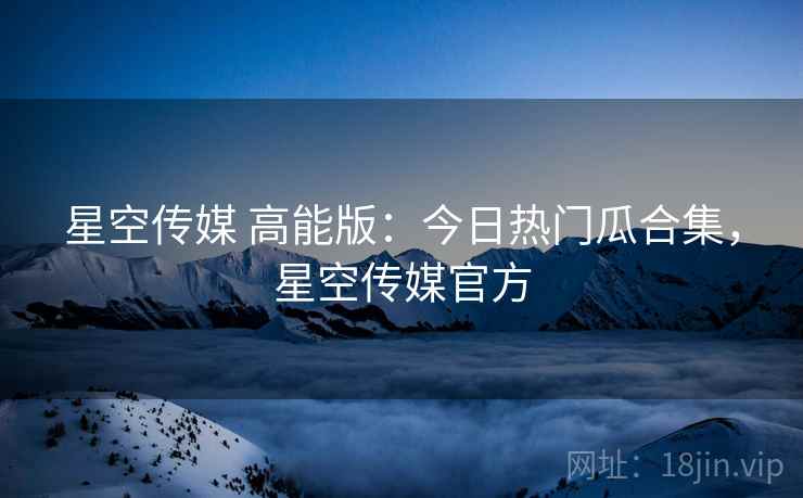 星空传媒 高能版：今日热门瓜合集，星空传媒官方