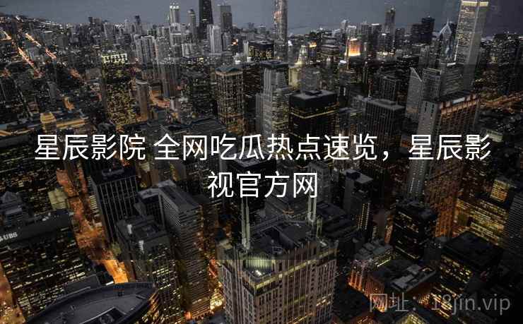 星辰影院 全网吃瓜热点速览，星辰影视官方网