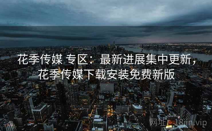 花季传媒 专区：最新进展集中更新，花季传媒下载安装免费新版