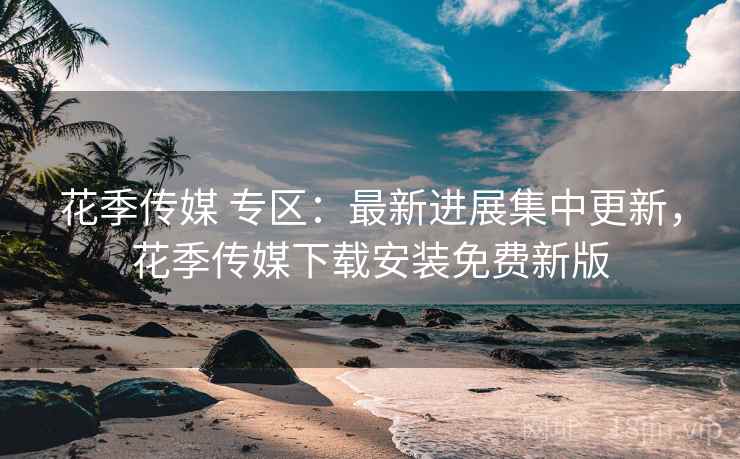花季传媒 专区：最新进展集中更新，花季传媒下载安装免费新版