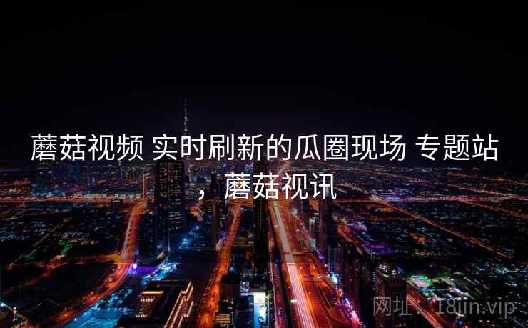 蘑菇视频 实时刷新的瓜圈现场 专题站，蘑菇视讯