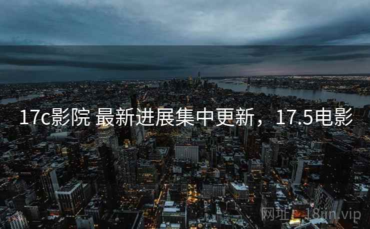 17c影院 最新进展集中更新，17.5电影