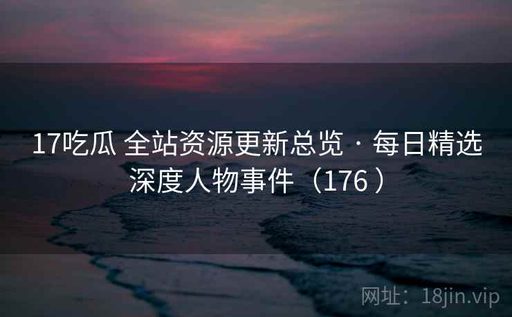 17吃瓜 全站资源更新总览 · 每日精选深度人物事件（176 ）