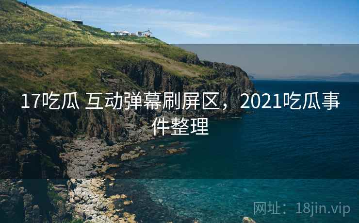 17吃瓜 互动弹幕刷屏区，2021吃瓜事件整理