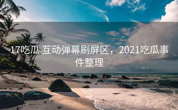 17吃瓜 互动弹幕刷屏区，2021吃瓜事件整理