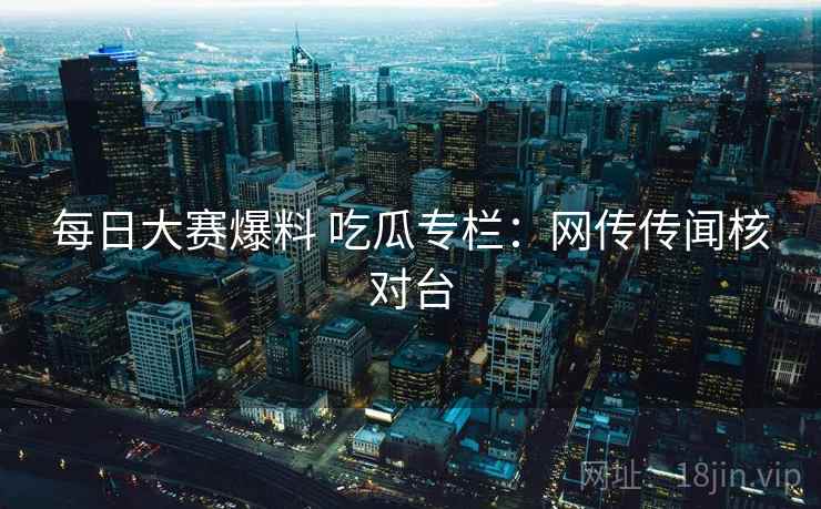 每日大赛爆料 吃瓜专栏：网传传闻核对台