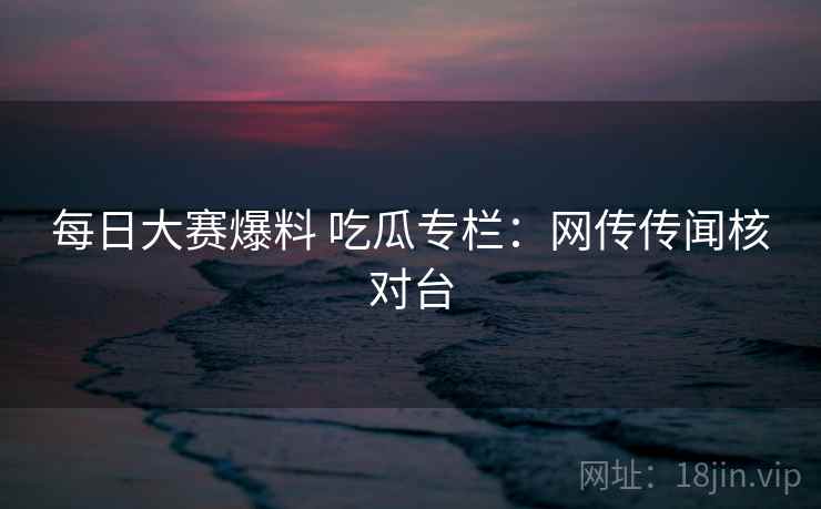 每日大赛爆料 吃瓜专栏：网传传闻核对台