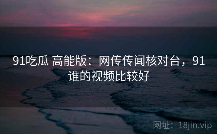 91吃瓜 高能版：网传传闻核对台，91谁的视频比较好