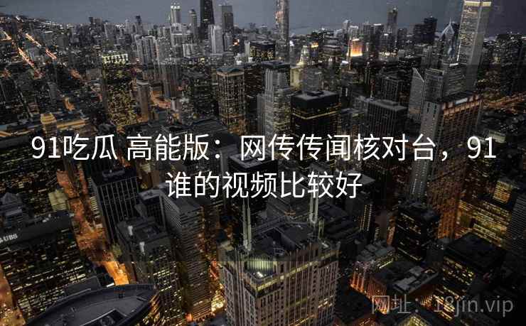 91吃瓜 高能版：网传传闻核对台，91谁的视频比较好