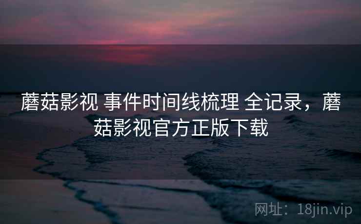 蘑菇影视 事件时间线梳理 全记录，蘑菇影视官方正版下载