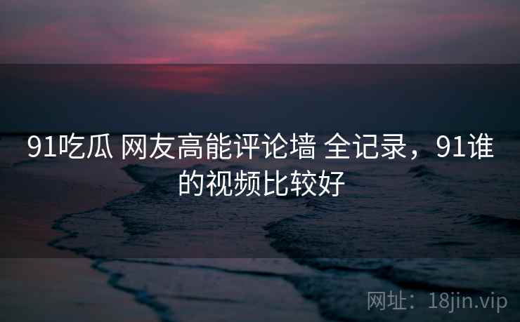 91吃瓜 网友高能评论墙 全记录，91谁的视频比较好