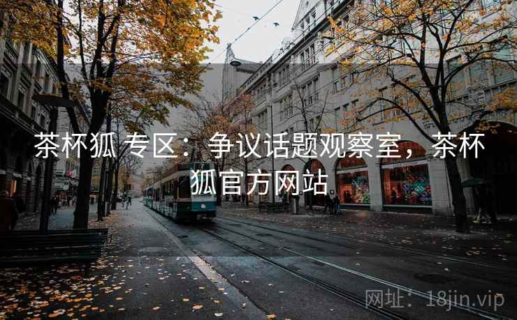 茶杯狐 专区：争议话题观察室，茶杯狐官方网站