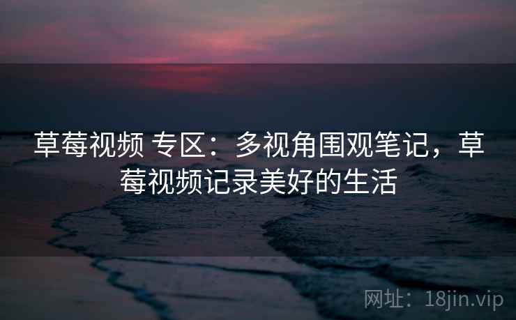 草莓视频 专区：多视角围观笔记，草莓视频记录美好的生活
