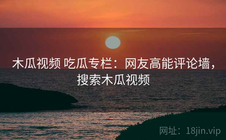 木瓜视频 吃瓜专栏：网友高能评论墙，搜索木瓜视频