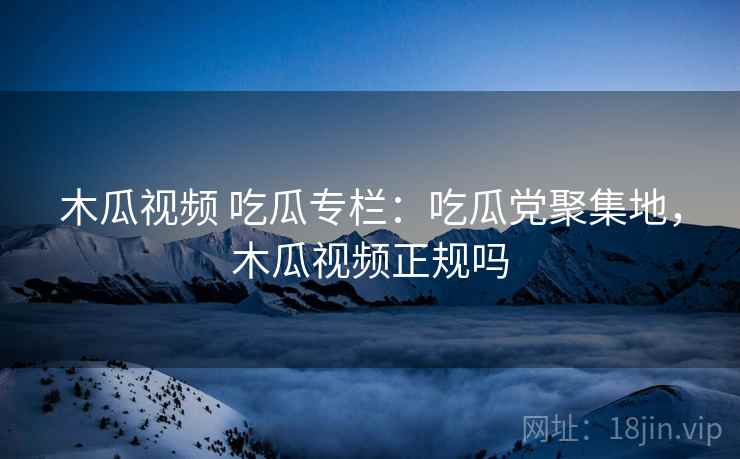 木瓜视频 吃瓜专栏：吃瓜党聚集地，木瓜视频正规吗