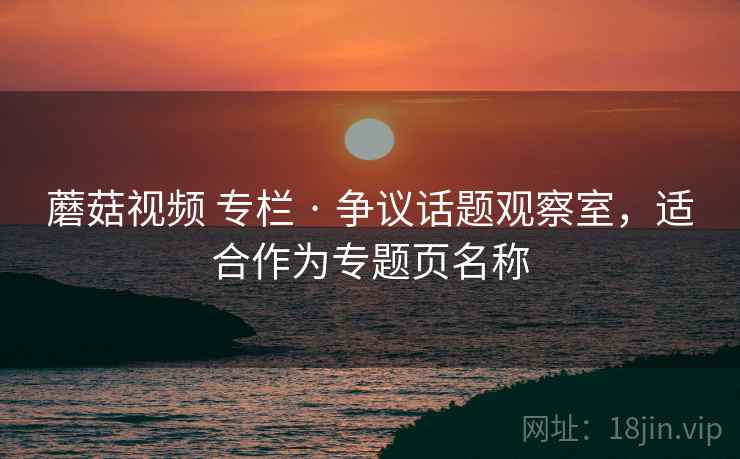 蘑菇视频 专栏 · 争议话题观察室，适合作为专题页名称